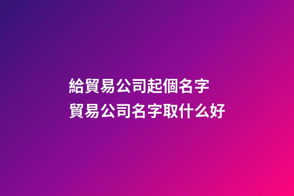 給貿易公司起個名字 貿易公司名字取什么好-第1張-公司起名-玄機派